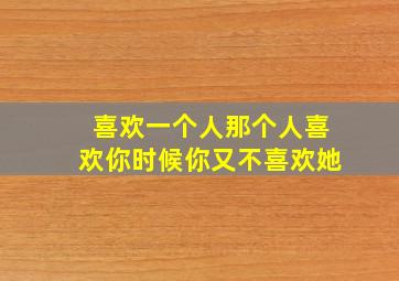 喜欢一个人那个人喜欢你时候你又不喜欢她