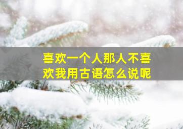 喜欢一个人那人不喜欢我用古语怎么说呢