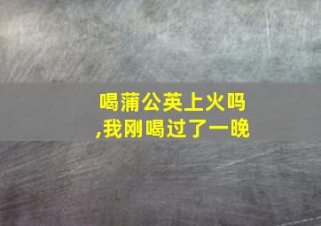 喝蒲公英上火吗,我刚喝过了一晚