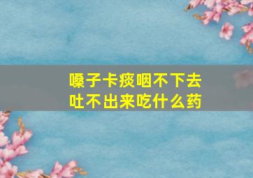 嗓子卡痰咽不下去吐不出来吃什么药