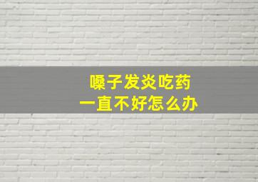 嗓子发炎吃药一直不好怎么办