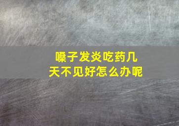 嗓子发炎吃药几天不见好怎么办呢