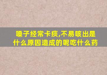 嗓子经常卡痰,不易咳出是什么原因造成的呢吃什么药