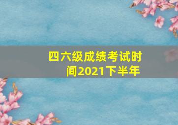 四六级成绩考试时间2021下半年