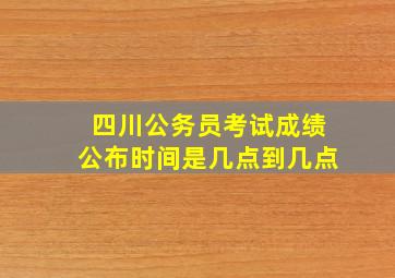 四川公务员考试成绩公布时间是几点到几点