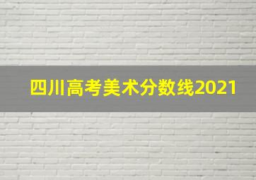 四川高考美术分数线2021