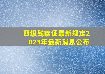 四级残疾证最新规定2023年最新消息公布