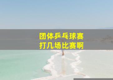 团体乒乓球赛打几场比赛啊