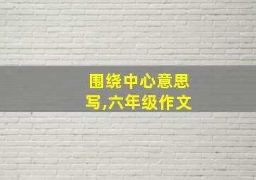 围绕中心意思写,六年级作文