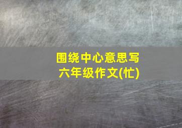 围绕中心意思写六年级作文(忙)