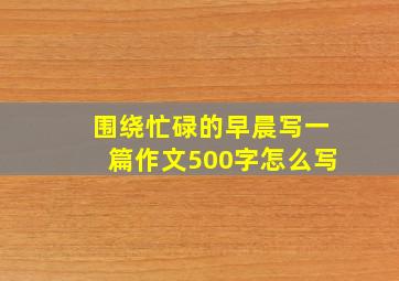 围绕忙碌的早晨写一篇作文500字怎么写