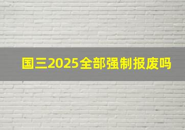 国三2025全部强制报废吗