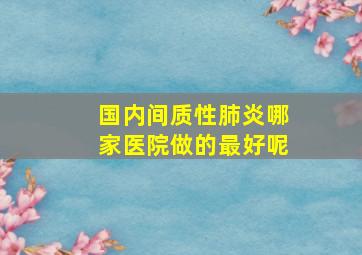 国内间质性肺炎哪家医院做的最好呢