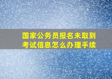 国家公务员报名未取到考试信息怎么办理手续