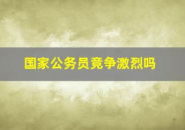 国家公务员竞争激烈吗