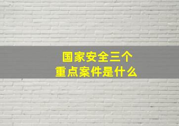 国家安全三个重点案件是什么