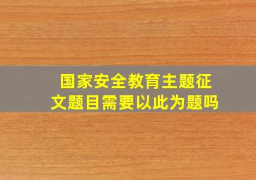 国家安全教育主题征文题目需要以此为题吗