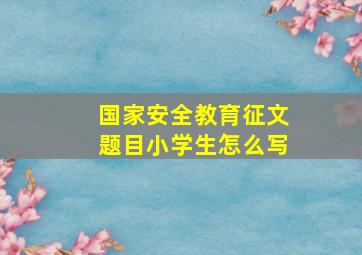 国家安全教育征文题目小学生怎么写