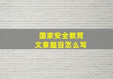 国家安全教育文章题目怎么写