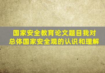 国家安全教育论文题目我对总体国家安全观的认识和理解