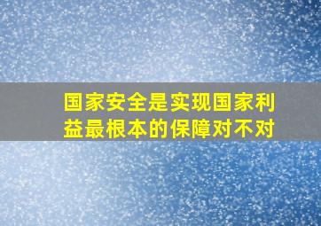 国家安全是实现国家利益最根本的保障对不对