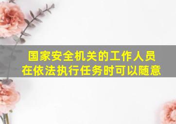 国家安全机关的工作人员在依法执行任务时可以随意