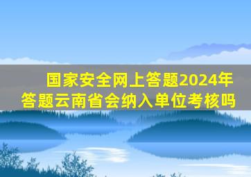 国家安全网上答题2024年答题云南省会纳入单位考核吗