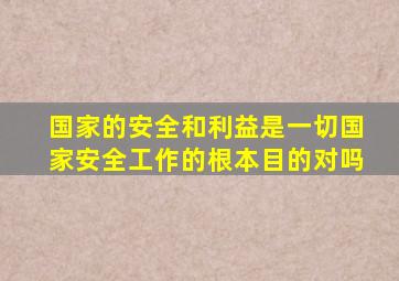 国家的安全和利益是一切国家安全工作的根本目的对吗