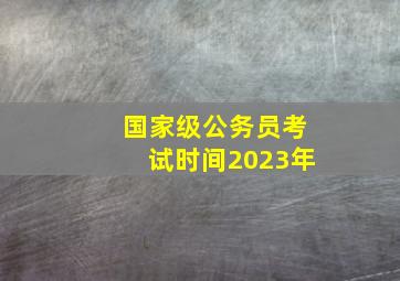 国家级公务员考试时间2023年