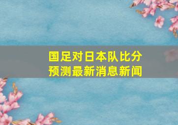 国足对日本队比分预测最新消息新闻