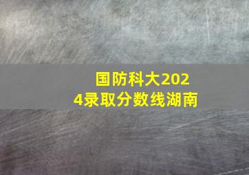 国防科大2024录取分数线湖南