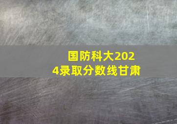 国防科大2024录取分数线甘肃