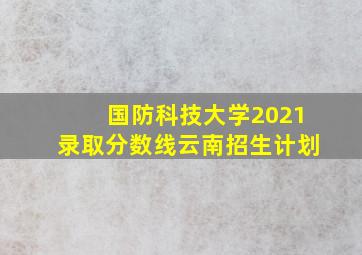 国防科技大学2021录取分数线云南招生计划