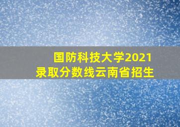 国防科技大学2021录取分数线云南省招生