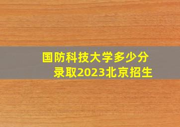 国防科技大学多少分录取2023北京招生