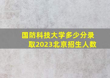 国防科技大学多少分录取2023北京招生人数