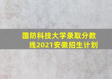 国防科技大学录取分数线2021安徽招生计划