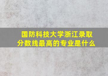 国防科技大学浙江录取分数线最高的专业是什么