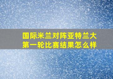 国际米兰对阵亚特兰大第一轮比赛结果怎么样