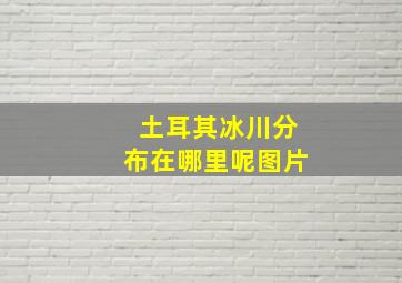 土耳其冰川分布在哪里呢图片