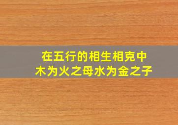 在五行的相生相克中木为火之母水为金之子