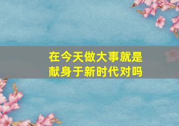 在今天做大事就是献身于新时代对吗