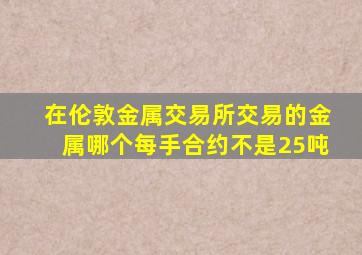 在伦敦金属交易所交易的金属哪个每手合约不是25吨