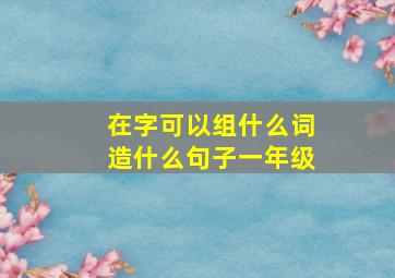 在字可以组什么词造什么句子一年级