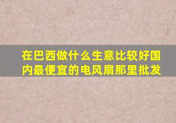 在巴西做什么生意比较好国内最便宜的电风扇那里批发