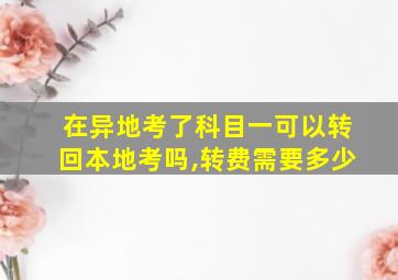 在异地考了科目一可以转回本地考吗,转费需要多少