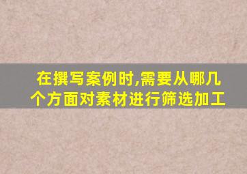 在撰写案例时,需要从哪几个方面对素材进行筛选加工