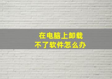 在电脑上卸载不了软件怎么办