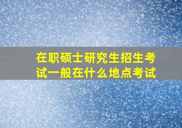 在职硕士研究生招生考试一般在什么地点考试