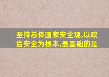 坚持总体国家安全观,以政治安全为根本,最基础的是